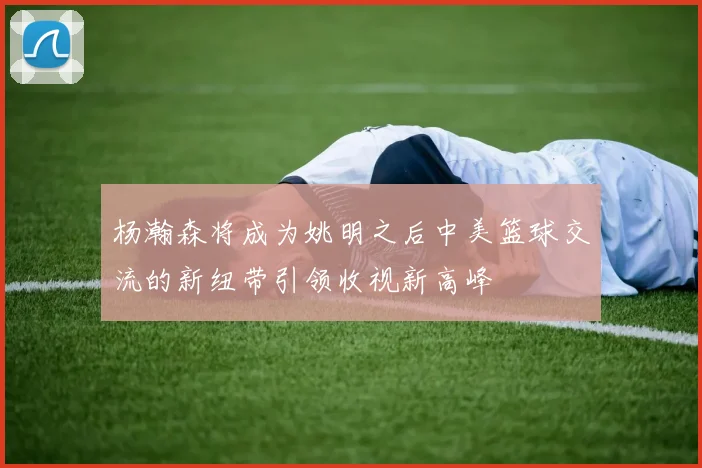 杨瀚森将成为姚明之后中美篮球交流的新纽带引领收视新高峰
