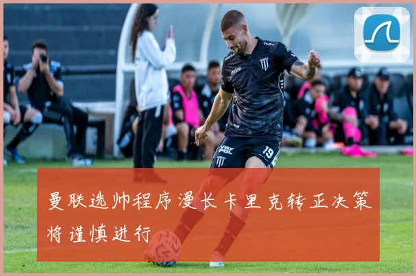 曼联选帅程序漫长卡里克转正决策将谨慎进行