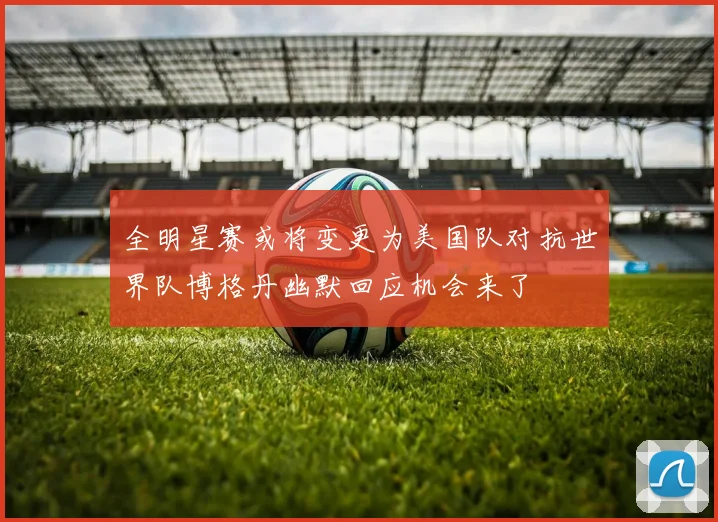全明星赛或将变更为美国队对抗世界队博格丹幽默回应机会来了