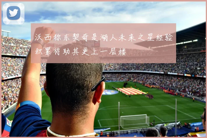 沃西称东契奇是湖人未来之星经验积累将助其更上一层楼