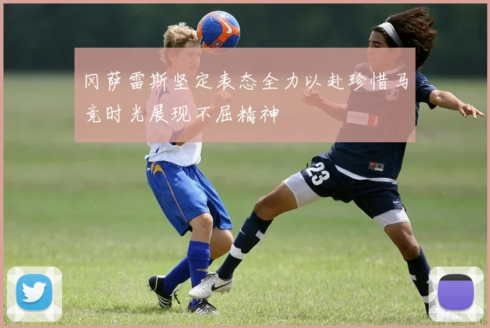 冈萨雷斯坚定表态全力以赴珍惜马竞时光展现不屈精神