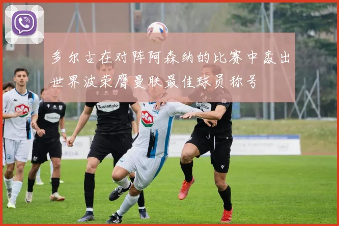 多尔古在对阵阿森纳的比赛中轰出世界波荣膺曼联最佳球员称号