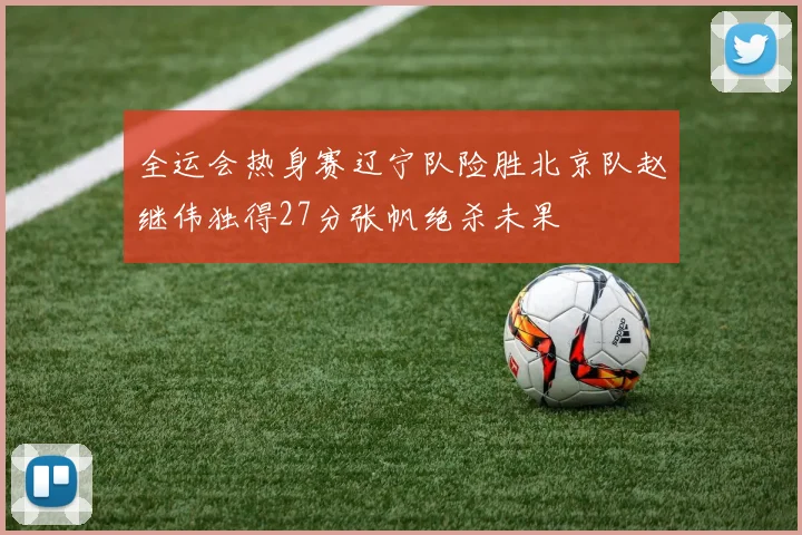 全运会热身赛辽宁队险胜北京队赵继伟独得27分张帆绝杀未果