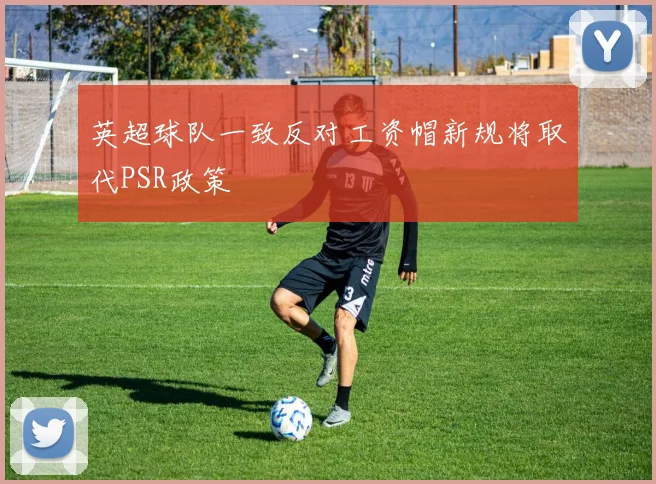 英超球队一致反对工资帽新规将取代PSR政策