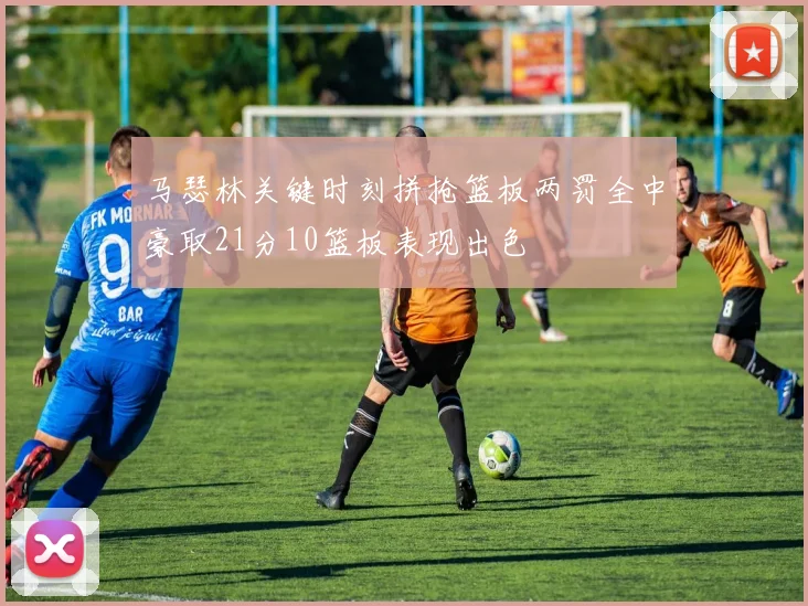 马瑟林关键时刻拼抢篮板两罚全中豪取21分10篮板表现出色