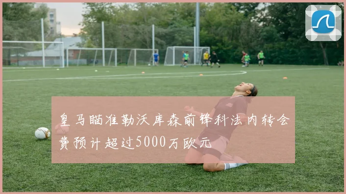 皇马瞄准勒沃库森前锋科法内转会费预计超过5000万欧元