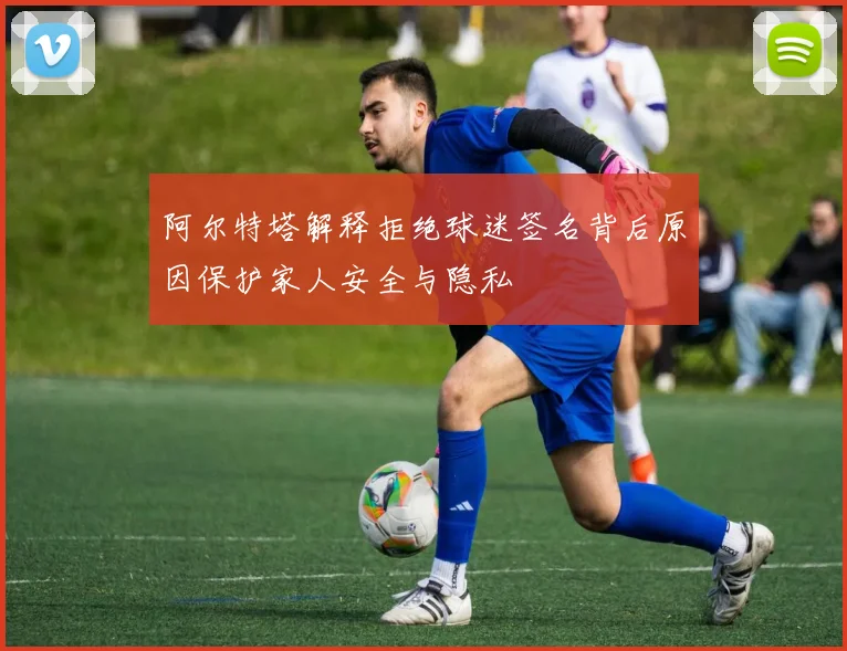 阿尔特塔解释拒绝球迷签名背后原因保护家人安全与隐私
