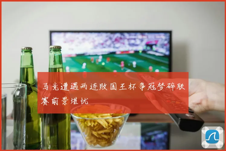 马竞遭遇两连败国王杯争冠梦碎联赛前景堪忧