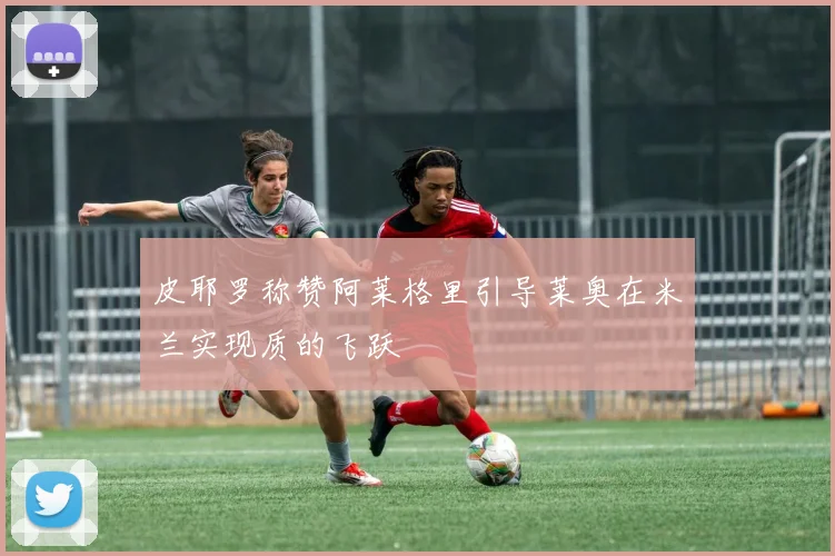 皮耶罗称赞阿莱格里引导莱奥在米兰实现质的飞跃