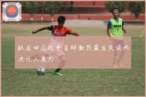 狄龙回应对手言辞激烈最后失误两次让人意外