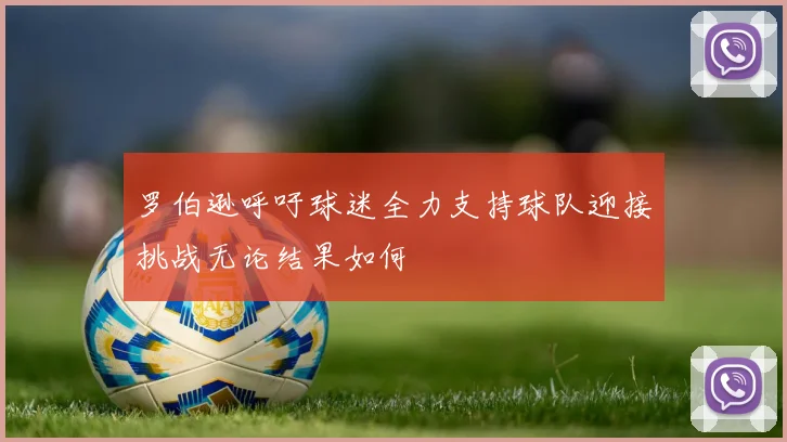 罗伯逊呼吁球迷全力支持球队迎接挑战无论结果如何