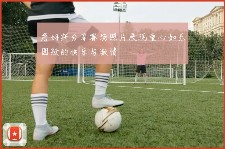 詹姆斯分享赛场照片展现童心如乐园般的快乐与激情