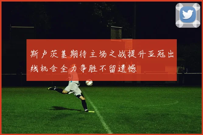 斯卢茨基期待主场之战提升亚冠出线机会全力争胜不留遗憾