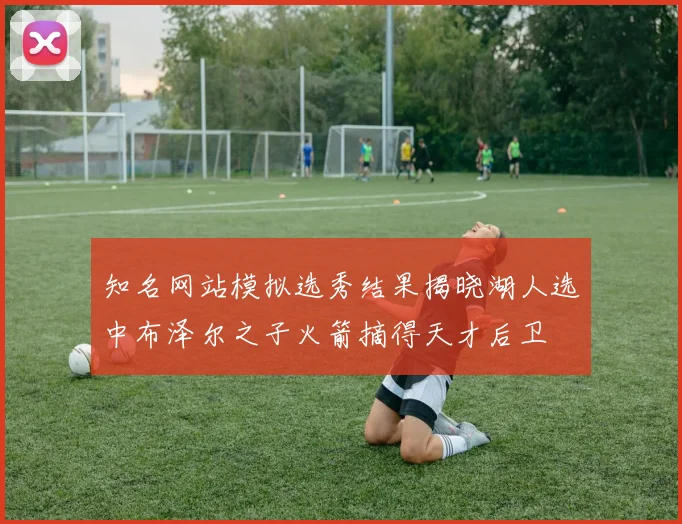 知名网站模拟选秀结果揭晓湖人选中布泽尔之子火箭摘得天才后卫